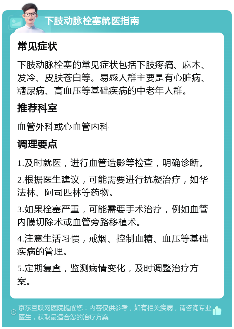 下肢动脉栓塞就医指南 常见症状 下肢动脉栓塞的常见症状包括下肢疼痛、麻木、发冷、皮肤苍白等。易感人群主要是有心脏病、糖尿病、高血压等基础疾病的中老年人群。 推荐科室 血管外科或心血管内科 调理要点 1.及时就医，进行血管造影等检查，明确诊断。 2.根据医生建议，可能需要进行抗凝治疗，如华法林、阿司匹林等药物。 3.如果栓塞严重，可能需要手术治疗，例如血管内膜切除术或血管旁路移植术。 4.注意生活习惯，戒烟、控制血糖、血压等基础疾病的管理。 5.定期复查，监测病情变化，及时调整治疗方案。