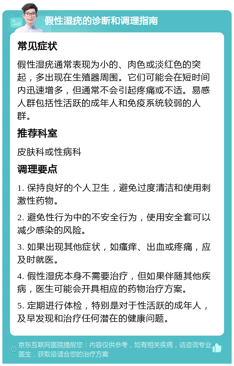 假性湿疣的诊断和调理指南 常见症状 假性湿疣通常表现为小的、肉色或淡红色的突起，多出现在生殖器周围。它们可能会在短时间内迅速增多，但通常不会引起疼痛或不适。易感人群包括性活跃的成年人和免疫系统较弱的人群。 推荐科室 皮肤科或性病科 调理要点 1. 保持良好的个人卫生，避免过度清洁和使用刺激性药物。 2. 避免性行为中的不安全行为，使用安全套可以减少感染的风险。 3. 如果出现其他症状，如瘙痒、出血或疼痛，应及时就医。 4. 假性湿疣本身不需要治疗，但如果伴随其他疾病，医生可能会开具相应的药物治疗方案。 5. 定期进行体检，特别是对于性活跃的成年人，及早发现和治疗任何潜在的健康问题。