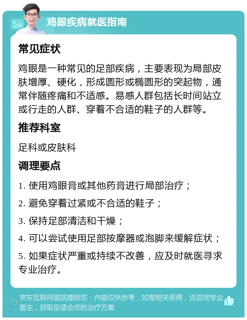 鸡眼疾病就医指南 常见症状 鸡眼是一种常见的足部疾病，主要表现为局部皮肤增厚、硬化，形成圆形或椭圆形的突起物，通常伴随疼痛和不适感。易感人群包括长时间站立或行走的人群、穿着不合适的鞋子的人群等。 推荐科室 足科或皮肤科 调理要点 1. 使用鸡眼膏或其他药膏进行局部治疗； 2. 避免穿着过紧或不合适的鞋子； 3. 保持足部清洁和干燥； 4. 可以尝试使用足部按摩器或泡脚来缓解症状； 5. 如果症状严重或持续不改善，应及时就医寻求专业治疗。