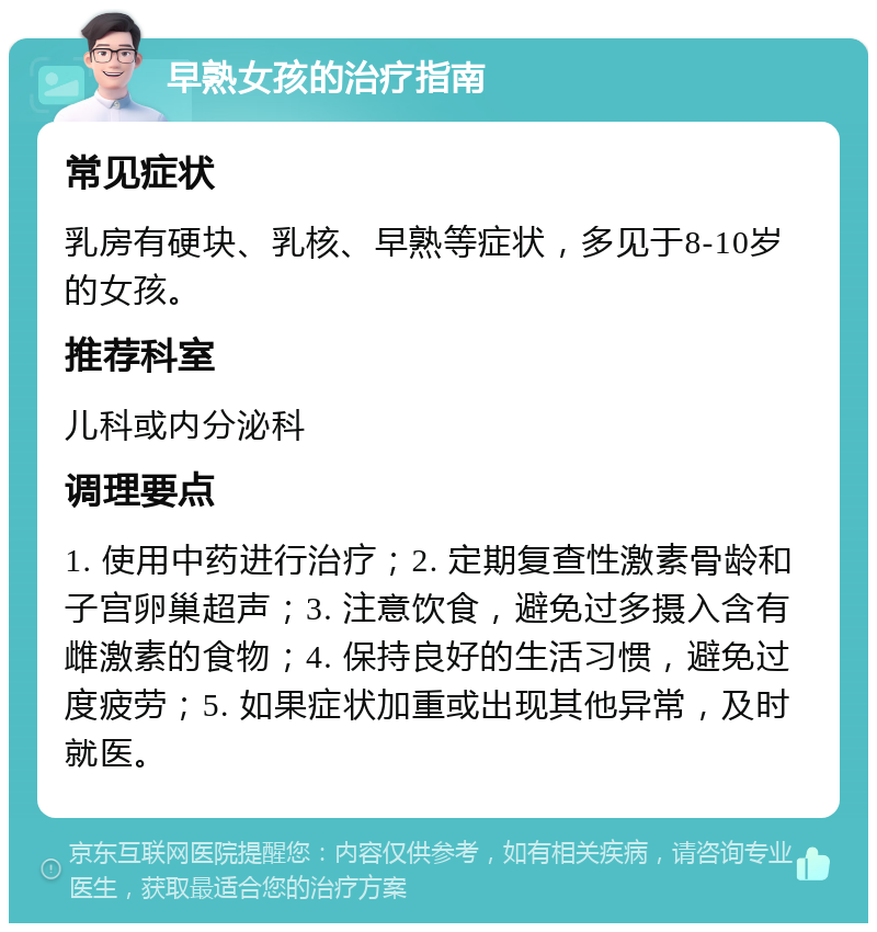 早熟女孩的治疗指南 常见症状 乳房有硬块、乳核、早熟等症状，多见于8-10岁的女孩。 推荐科室 儿科或内分泌科 调理要点 1. 使用中药进行治疗；2. 定期复查性激素骨龄和子宫卵巢超声；3. 注意饮食，避免过多摄入含有雌激素的食物；4. 保持良好的生活习惯，避免过度疲劳；5. 如果症状加重或出现其他异常，及时就医。