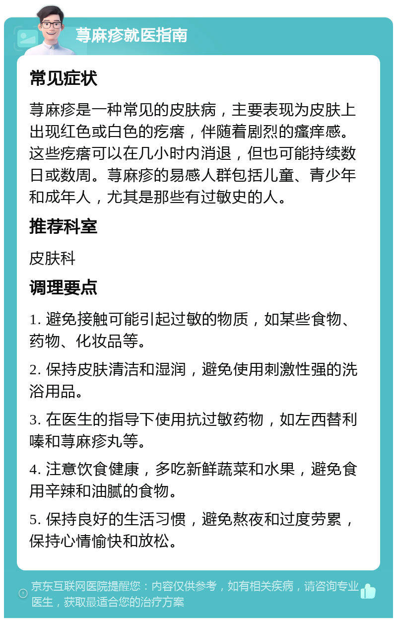 荨麻疹就医指南 常见症状 荨麻疹是一种常见的皮肤病，主要表现为皮肤上出现红色或白色的疙瘩，伴随着剧烈的瘙痒感。这些疙瘩可以在几小时内消退，但也可能持续数日或数周。荨麻疹的易感人群包括儿童、青少年和成年人，尤其是那些有过敏史的人。 推荐科室 皮肤科 调理要点 1. 避免接触可能引起过敏的物质，如某些食物、药物、化妆品等。 2. 保持皮肤清洁和湿润，避免使用刺激性强的洗浴用品。 3. 在医生的指导下使用抗过敏药物，如左西替利嗪和荨麻疹丸等。 4. 注意饮食健康，多吃新鲜蔬菜和水果，避免食用辛辣和油腻的食物。 5. 保持良好的生活习惯，避免熬夜和过度劳累，保持心情愉快和放松。