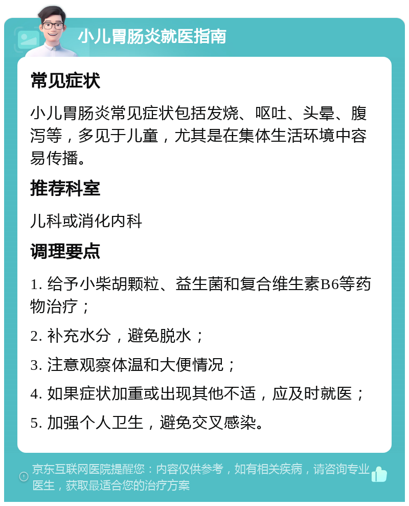 小儿胃肠炎就医指南 常见症状 小儿胃肠炎常见症状包括发烧、呕吐、头晕、腹泻等，多见于儿童，尤其是在集体生活环境中容易传播。 推荐科室 儿科或消化内科 调理要点 1. 给予小柴胡颗粒、益生菌和复合维生素B6等药物治疗； 2. 补充水分，避免脱水； 3. 注意观察体温和大便情况； 4. 如果症状加重或出现其他不适，应及时就医； 5. 加强个人卫生，避免交叉感染。