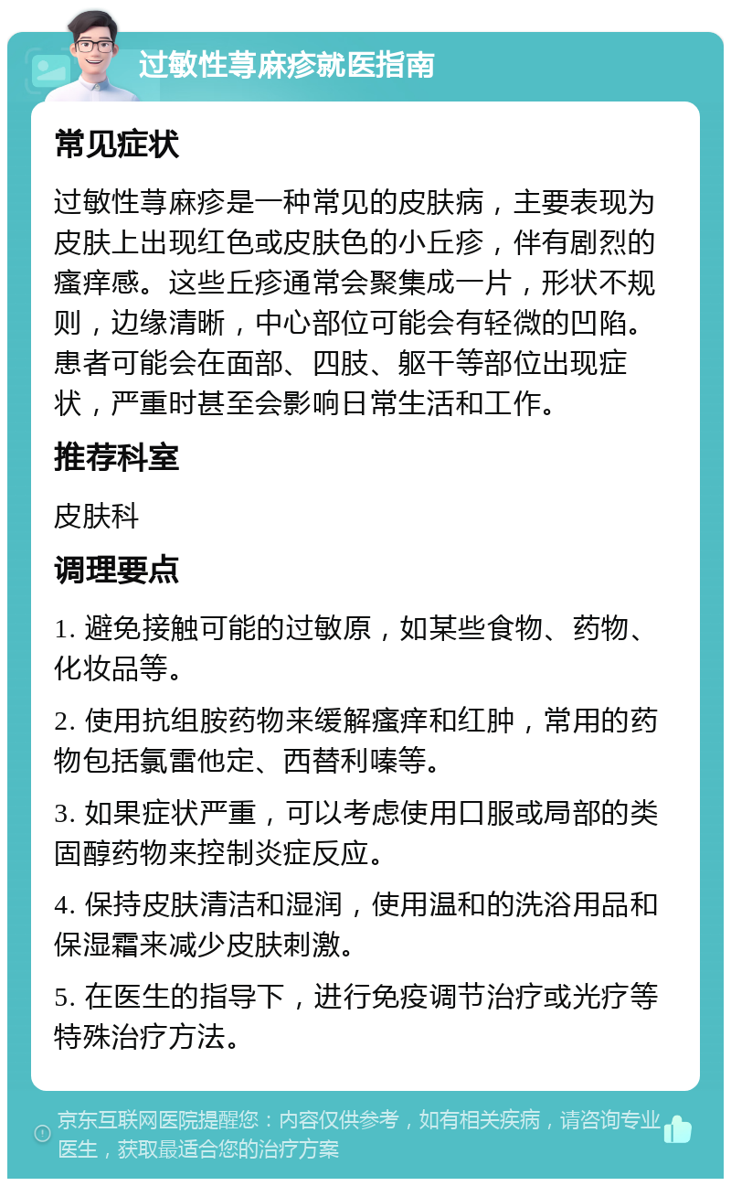 过敏性荨麻疹就医指南 常见症状 过敏性荨麻疹是一种常见的皮肤病，主要表现为皮肤上出现红色或皮肤色的小丘疹，伴有剧烈的瘙痒感。这些丘疹通常会聚集成一片，形状不规则，边缘清晰，中心部位可能会有轻微的凹陷。患者可能会在面部、四肢、躯干等部位出现症状，严重时甚至会影响日常生活和工作。 推荐科室 皮肤科 调理要点 1. 避免接触可能的过敏原，如某些食物、药物、化妆品等。 2. 使用抗组胺药物来缓解瘙痒和红肿，常用的药物包括氯雷他定、西替利嗪等。 3. 如果症状严重，可以考虑使用口服或局部的类固醇药物来控制炎症反应。 4. 保持皮肤清洁和湿润，使用温和的洗浴用品和保湿霜来减少皮肤刺激。 5. 在医生的指导下，进行免疫调节治疗或光疗等特殊治疗方法。