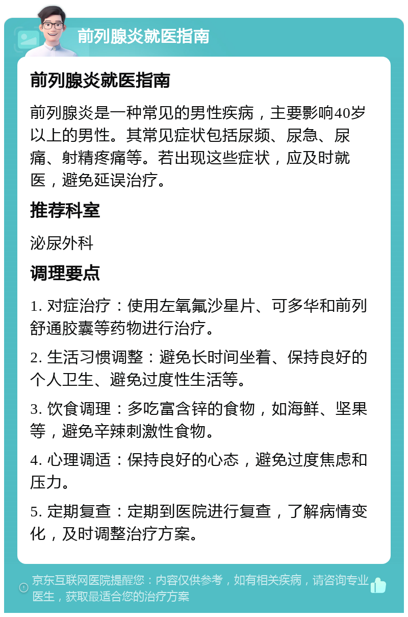 前列腺炎就医指南 前列腺炎就医指南 前列腺炎是一种常见的男性疾病，主要影响40岁以上的男性。其常见症状包括尿频、尿急、尿痛、射精疼痛等。若出现这些症状，应及时就医，避免延误治疗。 推荐科室 泌尿外科 调理要点 1. 对症治疗：使用左氧氟沙星片、可多华和前列舒通胶囊等药物进行治疗。 2. 生活习惯调整：避免长时间坐着、保持良好的个人卫生、避免过度性生活等。 3. 饮食调理：多吃富含锌的食物，如海鲜、坚果等，避免辛辣刺激性食物。 4. 心理调适：保持良好的心态，避免过度焦虑和压力。 5. 定期复查：定期到医院进行复查，了解病情变化，及时调整治疗方案。