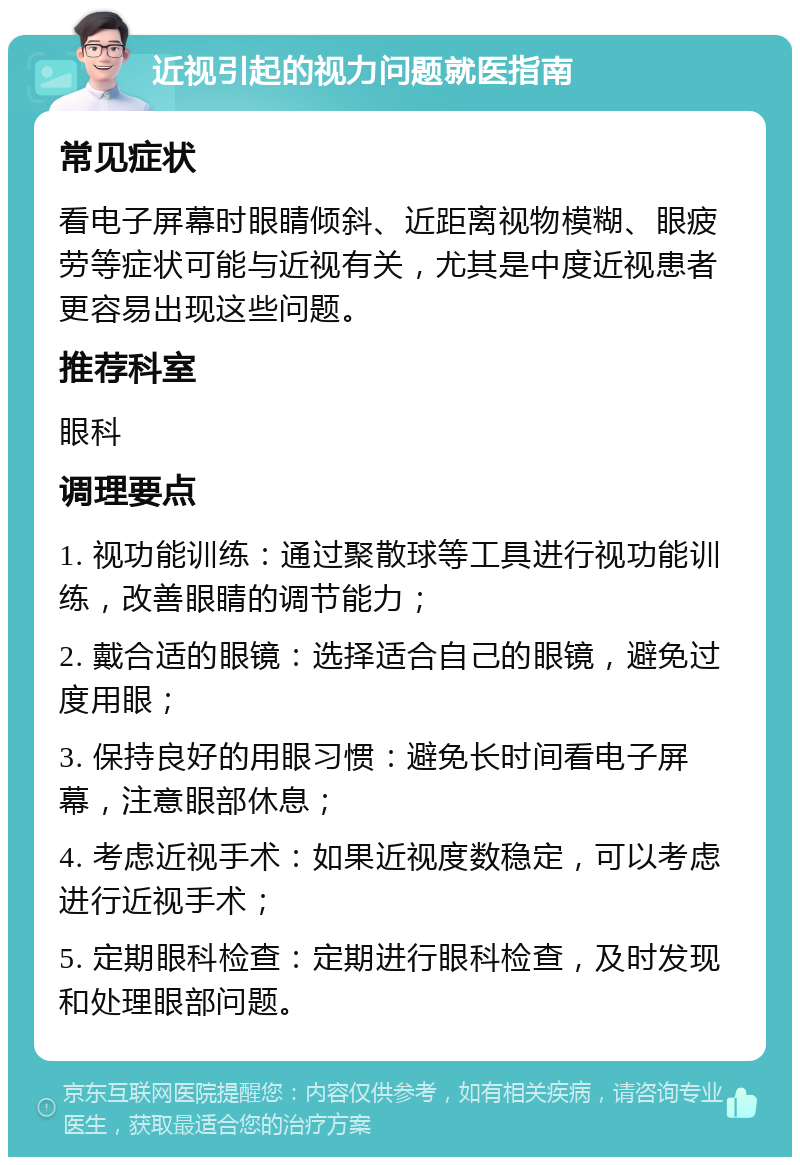 近视引起的视力问题就医指南 常见症状 看电子屏幕时眼睛倾斜、近距离视物模糊、眼疲劳等症状可能与近视有关，尤其是中度近视患者更容易出现这些问题。 推荐科室 眼科 调理要点 1. 视功能训练：通过聚散球等工具进行视功能训练，改善眼睛的调节能力； 2. 戴合适的眼镜：选择适合自己的眼镜，避免过度用眼； 3. 保持良好的用眼习惯：避免长时间看电子屏幕，注意眼部休息； 4. 考虑近视手术：如果近视度数稳定，可以考虑进行近视手术； 5. 定期眼科检查：定期进行眼科检查，及时发现和处理眼部问题。