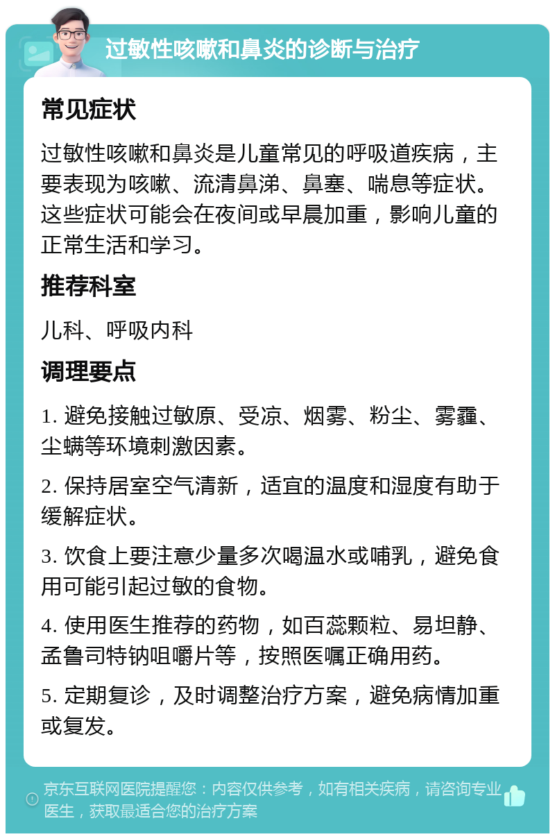 过敏性咳嗽和鼻炎的诊断与治疗 常见症状 过敏性咳嗽和鼻炎是儿童常见的呼吸道疾病，主要表现为咳嗽、流清鼻涕、鼻塞、喘息等症状。这些症状可能会在夜间或早晨加重，影响儿童的正常生活和学习。 推荐科室 儿科、呼吸内科 调理要点 1. 避免接触过敏原、受凉、烟雾、粉尘、雾霾、尘螨等环境刺激因素。 2. 保持居室空气清新，适宜的温度和湿度有助于缓解症状。 3. 饮食上要注意少量多次喝温水或哺乳，避免食用可能引起过敏的食物。 4. 使用医生推荐的药物，如百蕊颗粒、易坦静、孟鲁司特钠咀嚼片等，按照医嘱正确用药。 5. 定期复诊，及时调整治疗方案，避免病情加重或复发。