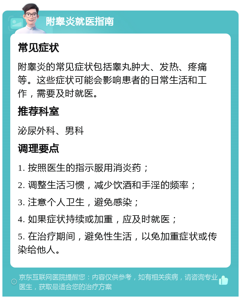 附睾炎就医指南 常见症状 附睾炎的常见症状包括睾丸肿大、发热、疼痛等。这些症状可能会影响患者的日常生活和工作，需要及时就医。 推荐科室 泌尿外科、男科 调理要点 1. 按照医生的指示服用消炎药； 2. 调整生活习惯，减少饮酒和手淫的频率； 3. 注意个人卫生，避免感染； 4. 如果症状持续或加重，应及时就医； 5. 在治疗期间，避免性生活，以免加重症状或传染给他人。