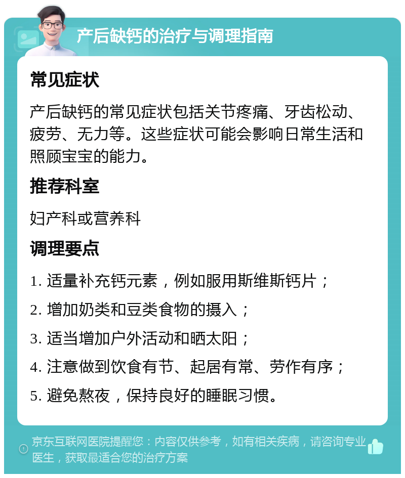 产后缺钙的治疗与调理指南 常见症状 产后缺钙的常见症状包括关节疼痛、牙齿松动、疲劳、无力等。这些症状可能会影响日常生活和照顾宝宝的能力。 推荐科室 妇产科或营养科 调理要点 1. 适量补充钙元素，例如服用斯维斯钙片； 2. 增加奶类和豆类食物的摄入； 3. 适当增加户外活动和晒太阳； 4. 注意做到饮食有节、起居有常、劳作有序； 5. 避免熬夜，保持良好的睡眠习惯。