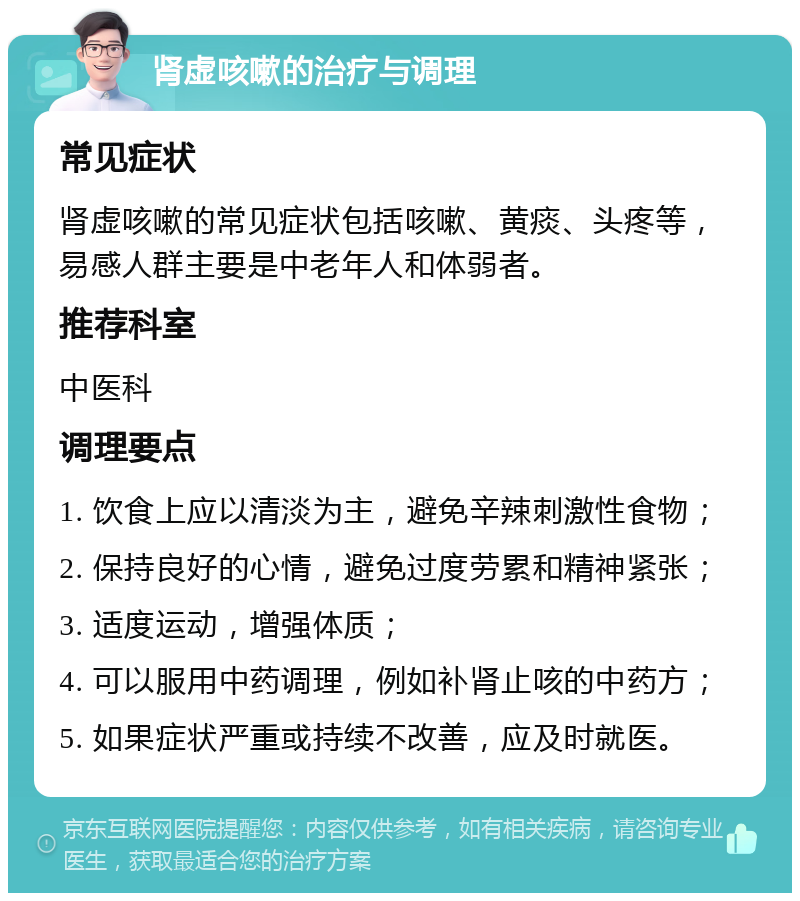 肾虚咳嗽的治疗与调理 常见症状 肾虚咳嗽的常见症状包括咳嗽、黄痰、头疼等，易感人群主要是中老年人和体弱者。 推荐科室 中医科 调理要点 1. 饮食上应以清淡为主，避免辛辣刺激性食物； 2. 保持良好的心情，避免过度劳累和精神紧张； 3. 适度运动，增强体质； 4. 可以服用中药调理，例如补肾止咳的中药方； 5. 如果症状严重或持续不改善，应及时就医。