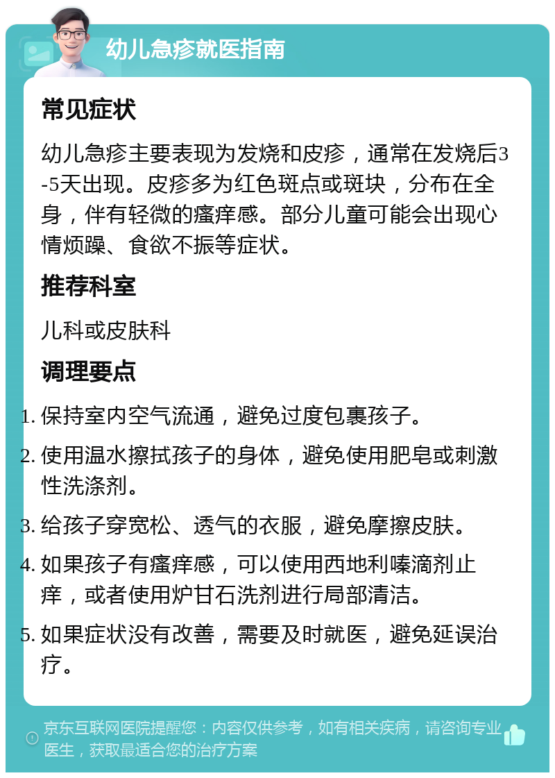 幼儿急疹就医指南 常见症状 幼儿急疹主要表现为发烧和皮疹，通常在发烧后3-5天出现。皮疹多为红色斑点或斑块，分布在全身，伴有轻微的瘙痒感。部分儿童可能会出现心情烦躁、食欲不振等症状。 推荐科室 儿科或皮肤科 调理要点 保持室内空气流通，避免过度包裹孩子。 使用温水擦拭孩子的身体，避免使用肥皂或刺激性洗涤剂。 给孩子穿宽松、透气的衣服，避免摩擦皮肤。 如果孩子有瘙痒感，可以使用西地利嗪滴剂止痒，或者使用炉甘石洗剂进行局部清洁。 如果症状没有改善，需要及时就医，避免延误治疗。