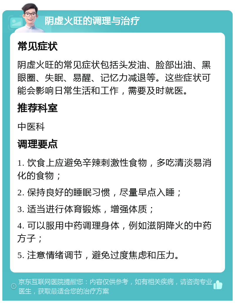 阴虚火旺的调理与治疗 常见症状 阴虚火旺的常见症状包括头发油、脸部出油、黑眼圈、失眠、易醒、记忆力减退等。这些症状可能会影响日常生活和工作，需要及时就医。 推荐科室 中医科 调理要点 1. 饮食上应避免辛辣刺激性食物，多吃清淡易消化的食物； 2. 保持良好的睡眠习惯，尽量早点入睡； 3. 适当进行体育锻炼，增强体质； 4. 可以服用中药调理身体，例如滋阴降火的中药方子； 5. 注意情绪调节，避免过度焦虑和压力。