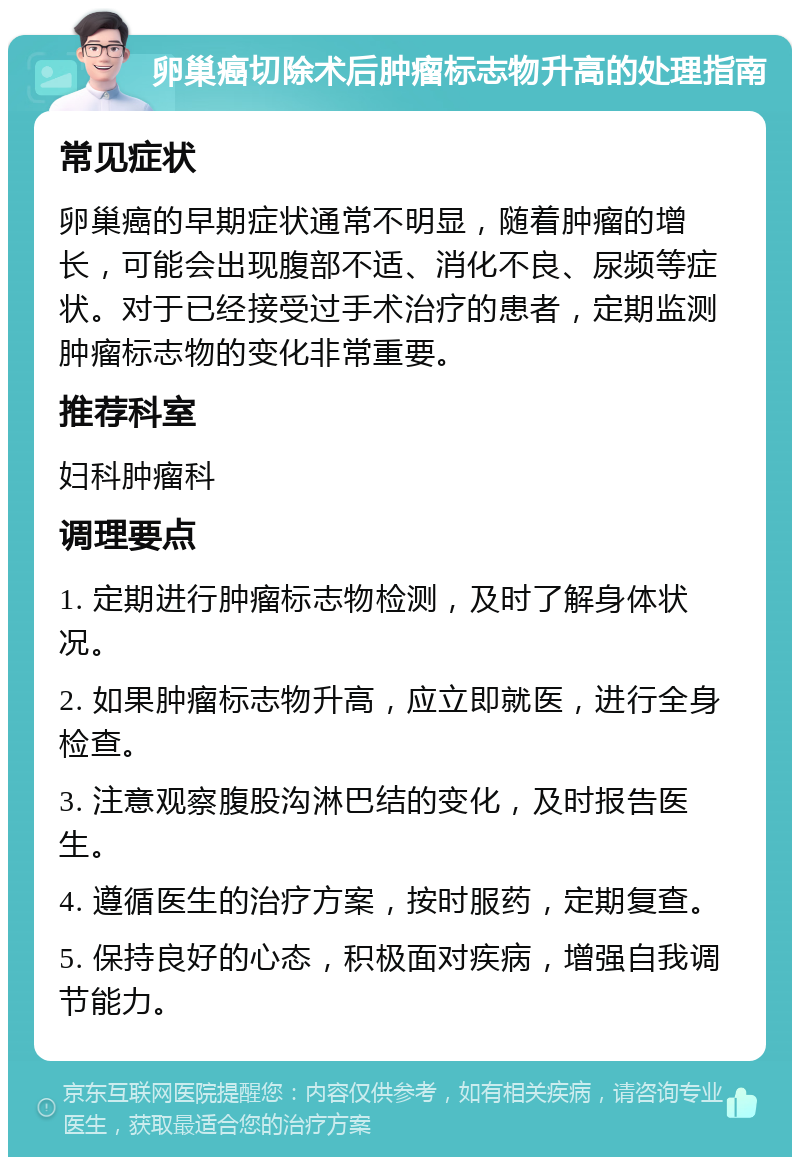 卵巢癌切除术后肿瘤标志物升高的处理指南 常见症状 卵巢癌的早期症状通常不明显，随着肿瘤的增长，可能会出现腹部不适、消化不良、尿频等症状。对于已经接受过手术治疗的患者，定期监测肿瘤标志物的变化非常重要。 推荐科室 妇科肿瘤科 调理要点 1. 定期进行肿瘤标志物检测，及时了解身体状况。 2. 如果肿瘤标志物升高，应立即就医，进行全身检查。 3. 注意观察腹股沟淋巴结的变化，及时报告医生。 4. 遵循医生的治疗方案，按时服药，定期复查。 5. 保持良好的心态，积极面对疾病，增强自我调节能力。