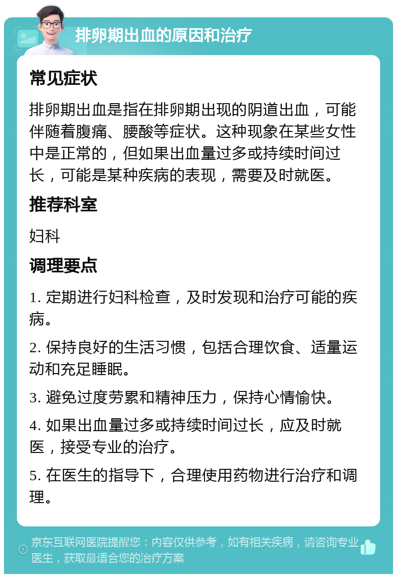 排卵期出血的原因和治疗 常见症状 排卵期出血是指在排卵期出现的阴道出血，可能伴随着腹痛、腰酸等症状。这种现象在某些女性中是正常的，但如果出血量过多或持续时间过长，可能是某种疾病的表现，需要及时就医。 推荐科室 妇科 调理要点 1. 定期进行妇科检查，及时发现和治疗可能的疾病。 2. 保持良好的生活习惯，包括合理饮食、适量运动和充足睡眠。 3. 避免过度劳累和精神压力，保持心情愉快。 4. 如果出血量过多或持续时间过长，应及时就医，接受专业的治疗。 5. 在医生的指导下，合理使用药物进行治疗和调理。