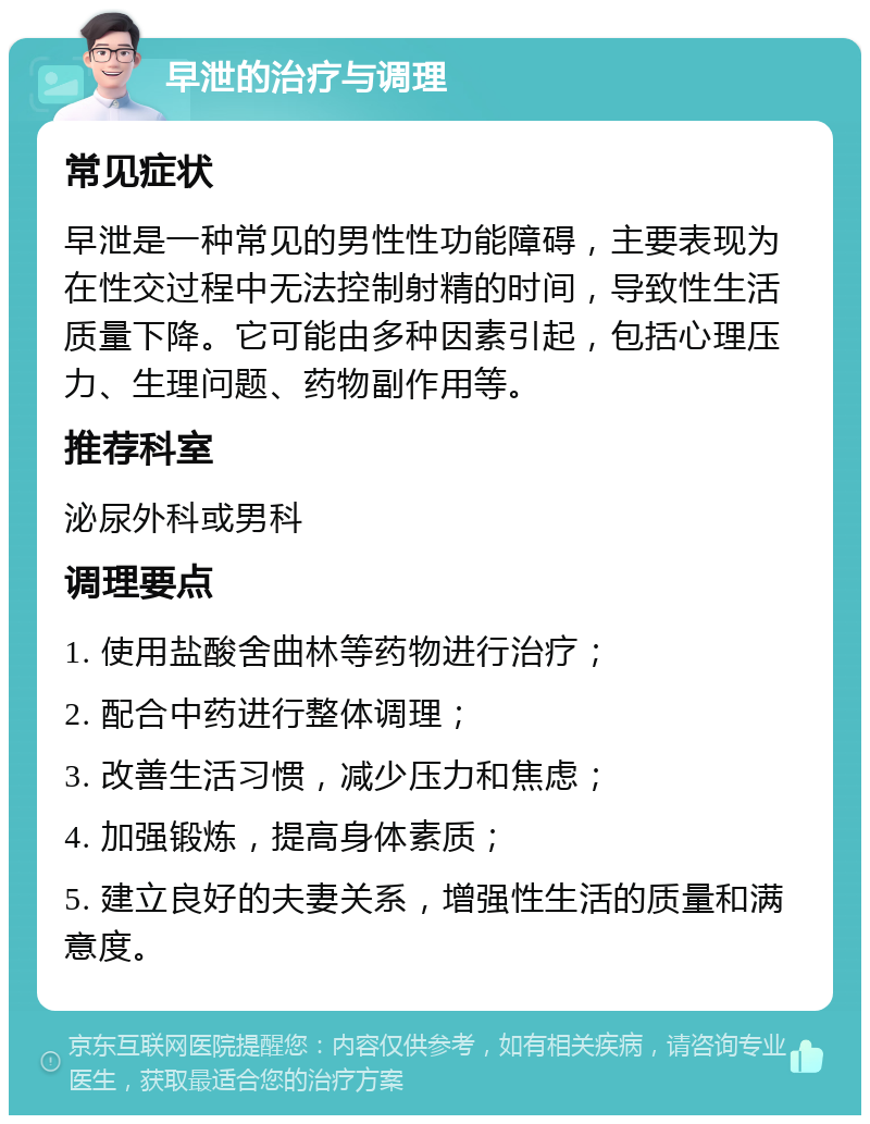 早泄的治疗与调理 常见症状 早泄是一种常见的男性性功能障碍，主要表现为在性交过程中无法控制射精的时间，导致性生活质量下降。它可能由多种因素引起，包括心理压力、生理问题、药物副作用等。 推荐科室 泌尿外科或男科 调理要点 1. 使用盐酸舍曲林等药物进行治疗； 2. 配合中药进行整体调理； 3. 改善生活习惯，减少压力和焦虑； 4. 加强锻炼，提高身体素质； 5. 建立良好的夫妻关系，增强性生活的质量和满意度。