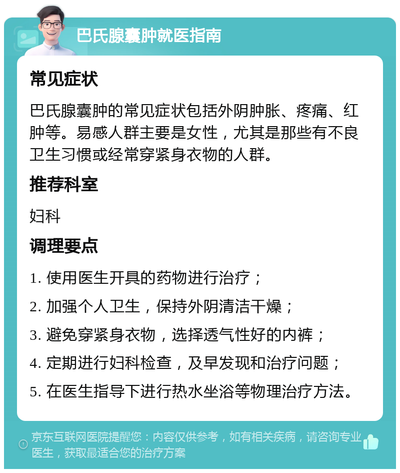 巴氏腺囊肿就医指南 常见症状 巴氏腺囊肿的常见症状包括外阴肿胀、疼痛、红肿等。易感人群主要是女性，尤其是那些有不良卫生习惯或经常穿紧身衣物的人群。 推荐科室 妇科 调理要点 1. 使用医生开具的药物进行治疗； 2. 加强个人卫生，保持外阴清洁干燥； 3. 避免穿紧身衣物，选择透气性好的内裤； 4. 定期进行妇科检查，及早发现和治疗问题； 5. 在医生指导下进行热水坐浴等物理治疗方法。