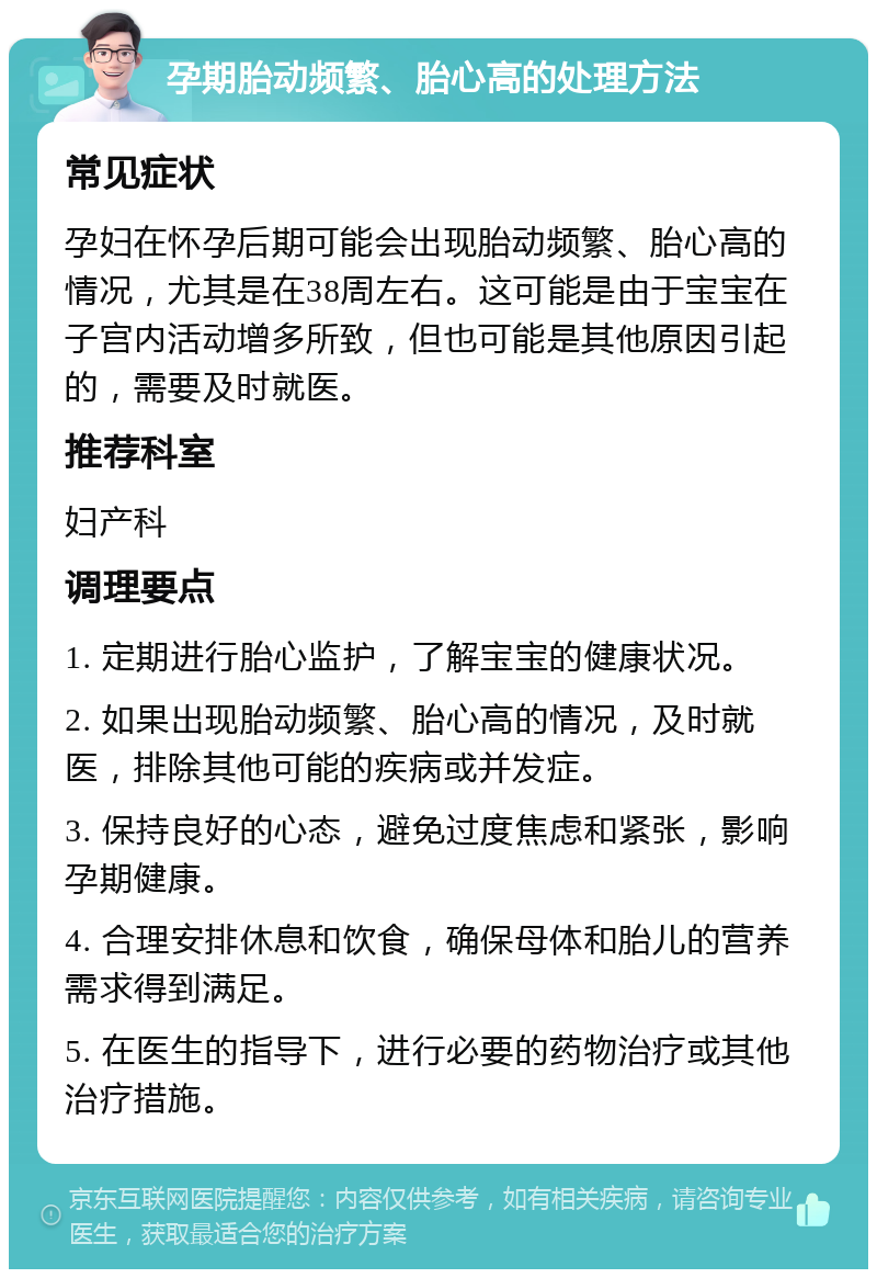 孕期胎动频繁、胎心高的处理方法 常见症状 孕妇在怀孕后期可能会出现胎动频繁、胎心高的情况，尤其是在38周左右。这可能是由于宝宝在子宫内活动增多所致，但也可能是其他原因引起的，需要及时就医。 推荐科室 妇产科 调理要点 1. 定期进行胎心监护，了解宝宝的健康状况。 2. 如果出现胎动频繁、胎心高的情况，及时就医，排除其他可能的疾病或并发症。 3. 保持良好的心态，避免过度焦虑和紧张，影响孕期健康。 4. 合理安排休息和饮食，确保母体和胎儿的营养需求得到满足。 5. 在医生的指导下，进行必要的药物治疗或其他治疗措施。