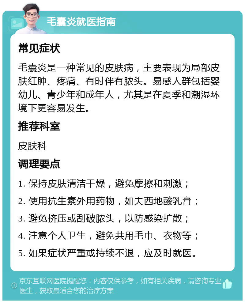 毛囊炎就医指南 常见症状 毛囊炎是一种常见的皮肤病，主要表现为局部皮肤红肿、疼痛、有时伴有脓头。易感人群包括婴幼儿、青少年和成年人，尤其是在夏季和潮湿环境下更容易发生。 推荐科室 皮肤科 调理要点 1. 保持皮肤清洁干燥，避免摩擦和刺激； 2. 使用抗生素外用药物，如夫西地酸乳膏； 3. 避免挤压或刮破脓头，以防感染扩散； 4. 注意个人卫生，避免共用毛巾、衣物等； 5. 如果症状严重或持续不退，应及时就医。