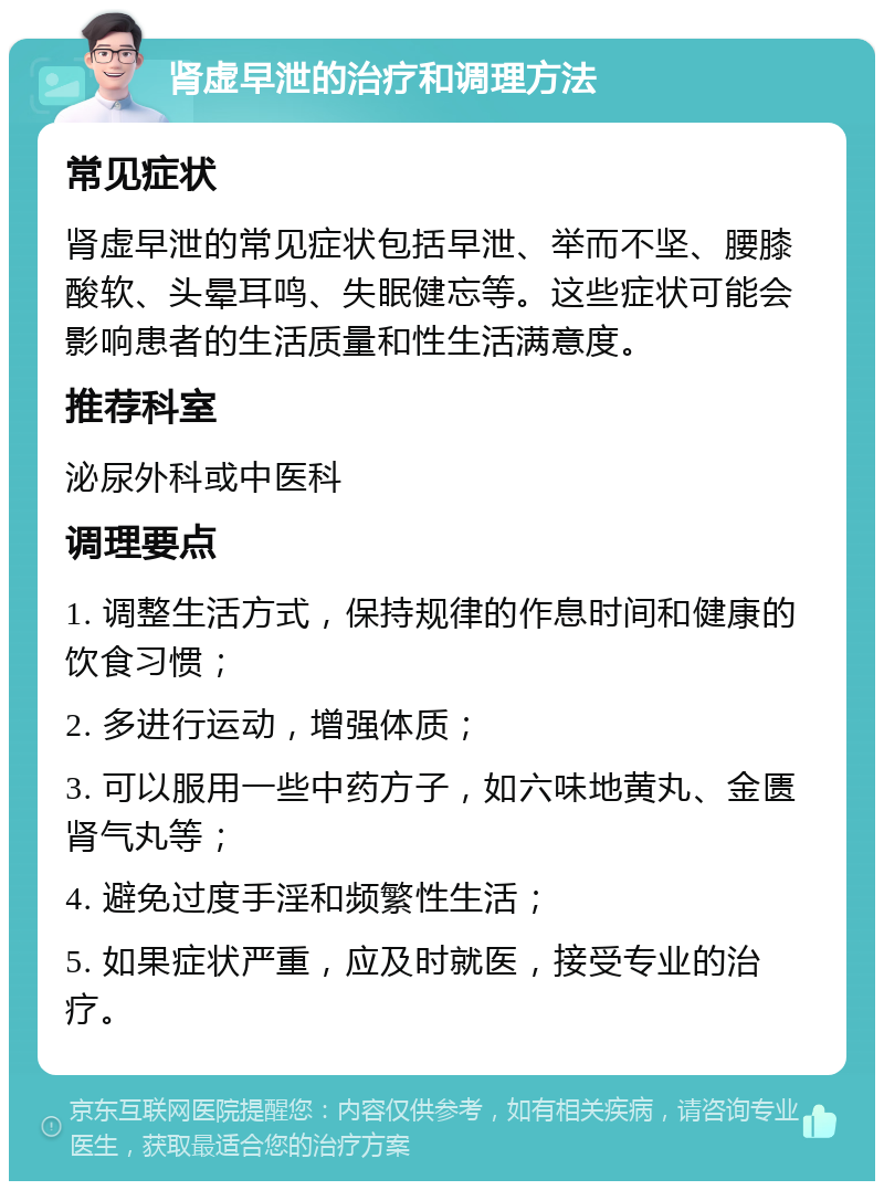 肾虚早泄的治疗和调理方法 常见症状 肾虚早泄的常见症状包括早泄、举而不坚、腰膝酸软、头晕耳鸣、失眠健忘等。这些症状可能会影响患者的生活质量和性生活满意度。 推荐科室 泌尿外科或中医科 调理要点 1. 调整生活方式，保持规律的作息时间和健康的饮食习惯； 2. 多进行运动，增强体质； 3. 可以服用一些中药方子，如六味地黄丸、金匮肾气丸等； 4. 避免过度手淫和频繁性生活； 5. 如果症状严重，应及时就医，接受专业的治疗。