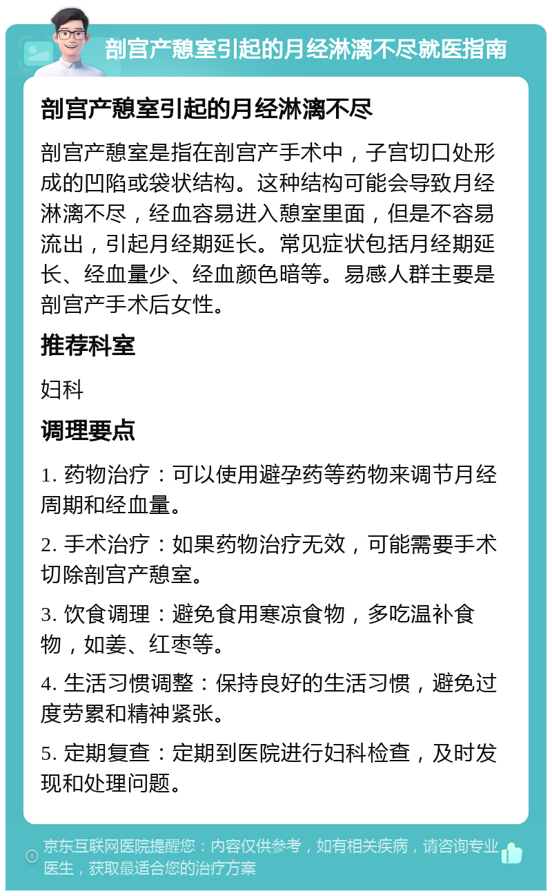 剖宫产憩室引起的月经淋漓不尽就医指南 剖宫产憩室引起的月经淋漓不尽 剖宫产憩室是指在剖宫产手术中，子宫切口处形成的凹陷或袋状结构。这种结构可能会导致月经淋漓不尽，经血容易进入憩室里面，但是不容易流出，引起月经期延长。常见症状包括月经期延长、经血量少、经血颜色暗等。易感人群主要是剖宫产手术后女性。 推荐科室 妇科 调理要点 1. 药物治疗：可以使用避孕药等药物来调节月经周期和经血量。 2. 手术治疗：如果药物治疗无效，可能需要手术切除剖宫产憩室。 3. 饮食调理：避免食用寒凉食物，多吃温补食物，如姜、红枣等。 4. 生活习惯调整：保持良好的生活习惯，避免过度劳累和精神紧张。 5. 定期复查：定期到医院进行妇科检查，及时发现和处理问题。