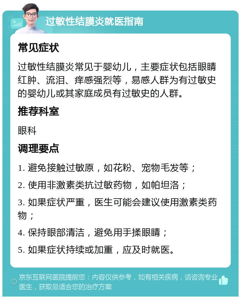 过敏性结膜炎就医指南 常见症状 过敏性结膜炎常见于婴幼儿，主要症状包括眼睛红肿、流泪、痒感强烈等，易感人群为有过敏史的婴幼儿或其家庭成员有过敏史的人群。 推荐科室 眼科 调理要点 1. 避免接触过敏原，如花粉、宠物毛发等； 2. 使用非激素类抗过敏药物，如帕坦洛； 3. 如果症状严重，医生可能会建议使用激素类药物； 4. 保持眼部清洁，避免用手揉眼睛； 5. 如果症状持续或加重，应及时就医。