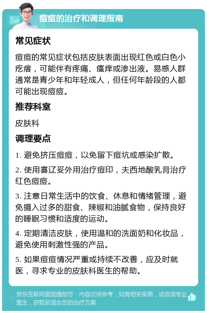 痘痘的治疗和调理指南 常见症状 痘痘的常见症状包括皮肤表面出现红色或白色小疙瘩，可能伴有疼痛、瘙痒或渗出液。易感人群通常是青少年和年轻成人，但任何年龄段的人都可能出现痘痘。 推荐科室 皮肤科 调理要点 1. 避免挤压痘痘，以免留下痘坑或感染扩散。 2. 使用喜辽妥外用治疗痘印，夫西地酸乳膏治疗红色痘痘。 3. 注意日常生活中的饮食、休息和情绪管理，避免摄入过多的甜食、辣椒和油腻食物，保持良好的睡眠习惯和适度的运动。 4. 定期清洁皮肤，使用温和的洗面奶和化妆品，避免使用刺激性强的产品。 5. 如果痘痘情况严重或持续不改善，应及时就医，寻求专业的皮肤科医生的帮助。