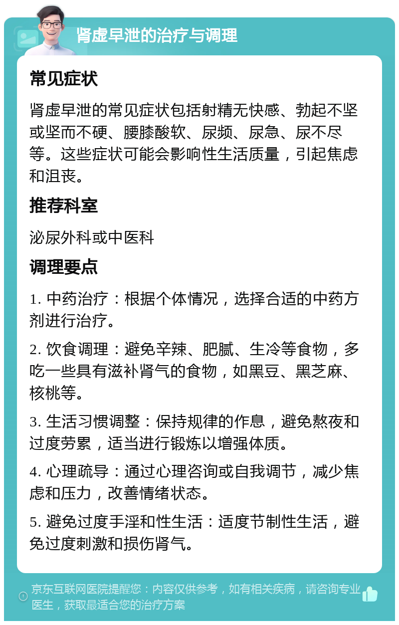 肾虚早泄的治疗与调理 常见症状 肾虚早泄的常见症状包括射精无快感、勃起不坚或坚而不硬、腰膝酸软、尿频、尿急、尿不尽等。这些症状可能会影响性生活质量，引起焦虑和沮丧。 推荐科室 泌尿外科或中医科 调理要点 1. 中药治疗：根据个体情况，选择合适的中药方剂进行治疗。 2. 饮食调理：避免辛辣、肥腻、生冷等食物，多吃一些具有滋补肾气的食物，如黑豆、黑芝麻、核桃等。 3. 生活习惯调整：保持规律的作息，避免熬夜和过度劳累，适当进行锻炼以增强体质。 4. 心理疏导：通过心理咨询或自我调节，减少焦虑和压力，改善情绪状态。 5. 避免过度手淫和性生活：适度节制性生活，避免过度刺激和损伤肾气。