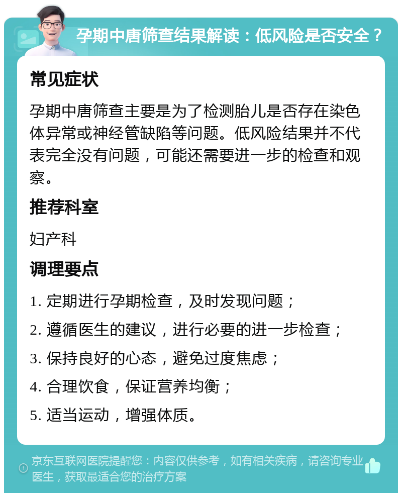 孕期中唐筛查结果解读：低风险是否安全？ 常见症状 孕期中唐筛查主要是为了检测胎儿是否存在染色体异常或神经管缺陷等问题。低风险结果并不代表完全没有问题，可能还需要进一步的检查和观察。 推荐科室 妇产科 调理要点 1. 定期进行孕期检查，及时发现问题； 2. 遵循医生的建议，进行必要的进一步检查； 3. 保持良好的心态，避免过度焦虑； 4. 合理饮食，保证营养均衡； 5. 适当运动，增强体质。