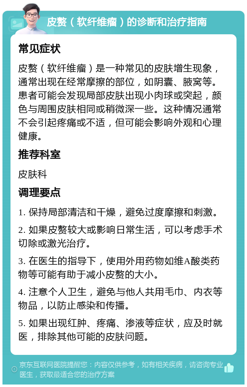 皮赘（软纤维瘤）的诊断和治疗指南 常见症状 皮赘（软纤维瘤）是一种常见的皮肤增生现象，通常出现在经常摩擦的部位，如阴囊、腋窝等。患者可能会发现局部皮肤出现小肉球或突起，颜色与周围皮肤相同或稍微深一些。这种情况通常不会引起疼痛或不适，但可能会影响外观和心理健康。 推荐科室 皮肤科 调理要点 1. 保持局部清洁和干燥，避免过度摩擦和刺激。 2. 如果皮赘较大或影响日常生活，可以考虑手术切除或激光治疗。 3. 在医生的指导下，使用外用药物如维A酸类药物等可能有助于减小皮赘的大小。 4. 注意个人卫生，避免与他人共用毛巾、内衣等物品，以防止感染和传播。 5. 如果出现红肿、疼痛、渗液等症状，应及时就医，排除其他可能的皮肤问题。