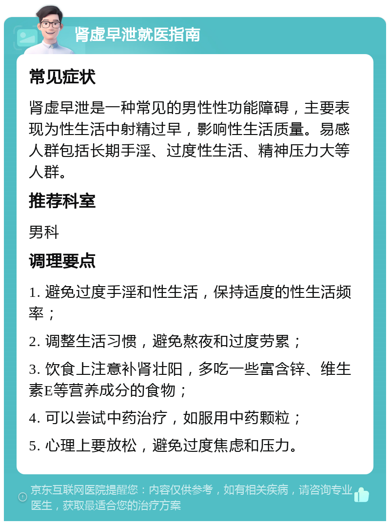 肾虚早泄就医指南 常见症状 肾虚早泄是一种常见的男性性功能障碍，主要表现为性生活中射精过早，影响性生活质量。易感人群包括长期手淫、过度性生活、精神压力大等人群。 推荐科室 男科 调理要点 1. 避免过度手淫和性生活，保持适度的性生活频率； 2. 调整生活习惯，避免熬夜和过度劳累； 3. 饮食上注意补肾壮阳，多吃一些富含锌、维生素E等营养成分的食物； 4. 可以尝试中药治疗，如服用中药颗粒； 5. 心理上要放松，避免过度焦虑和压力。