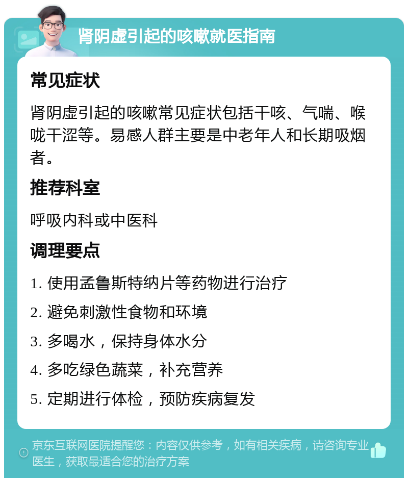 肾阴虚引起的咳嗽就医指南 常见症状 肾阴虚引起的咳嗽常见症状包括干咳、气喘、喉咙干涩等。易感人群主要是中老年人和长期吸烟者。 推荐科室 呼吸内科或中医科 调理要点 1. 使用孟鲁斯特纳片等药物进行治疗 2. 避免刺激性食物和环境 3. 多喝水，保持身体水分 4. 多吃绿色蔬菜，补充营养 5. 定期进行体检，预防疾病复发