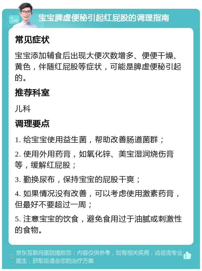 宝宝脾虚便秘引起红屁股的调理指南 常见症状 宝宝添加辅食后出现大便次数增多、便便干燥、黄色，伴随红屁股等症状，可能是脾虚便秘引起的。 推荐科室 儿科 调理要点 1. 给宝宝使用益生菌，帮助改善肠道菌群； 2. 使用外用药膏，如氧化锌、美宝湿润烧伤膏等，缓解红屁股； 3. 勤换尿布，保持宝宝的屁股干爽； 4. 如果情况没有改善，可以考虑使用激素药膏，但最好不要超过一周； 5. 注意宝宝的饮食，避免食用过于油腻或刺激性的食物。