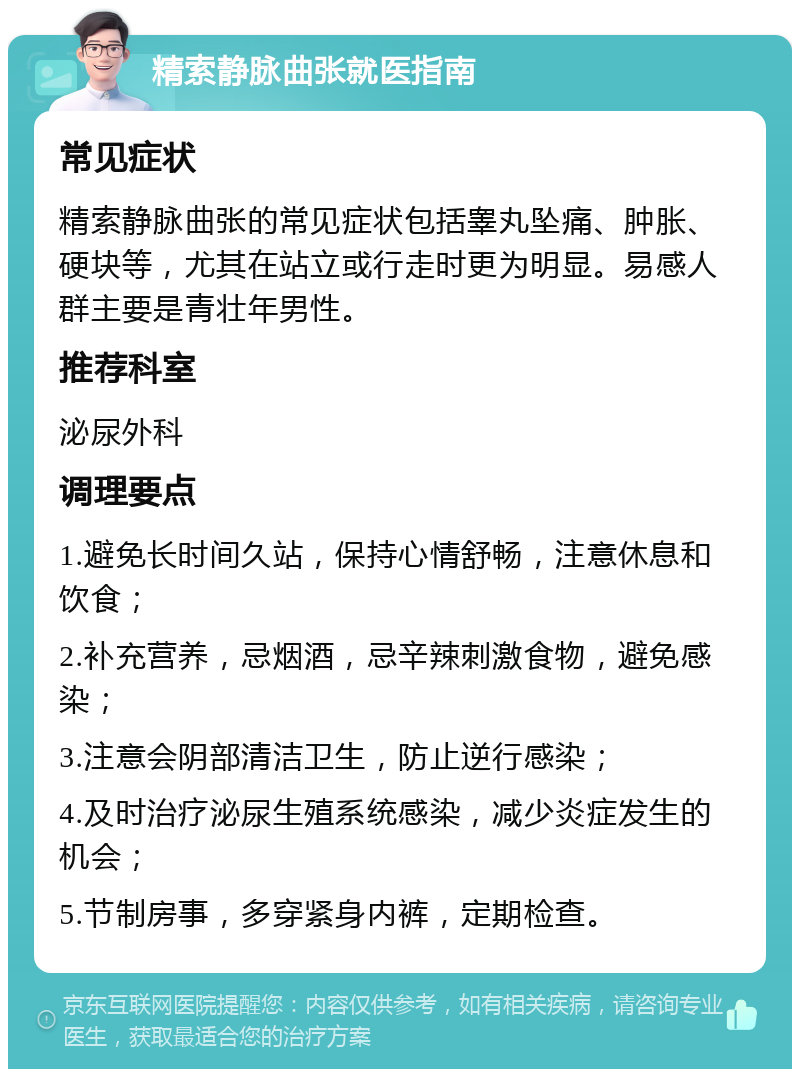 精索静脉曲张就医指南 常见症状 精索静脉曲张的常见症状包括睾丸坠痛、肿胀、硬块等，尤其在站立或行走时更为明显。易感人群主要是青壮年男性。 推荐科室 泌尿外科 调理要点 1.避免长时间久站，保持心情舒畅，注意休息和饮食； 2.补充营养，忌烟酒，忌辛辣刺激食物，避免感染； 3.注意会阴部清洁卫生，防止逆行感染； 4.及时治疗泌尿生殖系统感染，减少炎症发生的机会； 5.节制房事，多穿紧身内裤，定期检查。