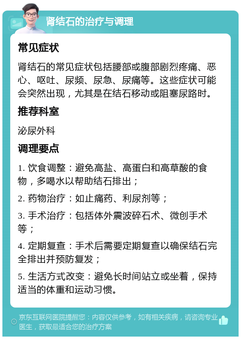 肾结石的治疗与调理 常见症状 肾结石的常见症状包括腰部或腹部剧烈疼痛、恶心、呕吐、尿频、尿急、尿痛等。这些症状可能会突然出现，尤其是在结石移动或阻塞尿路时。 推荐科室 泌尿外科 调理要点 1. 饮食调整：避免高盐、高蛋白和高草酸的食物，多喝水以帮助结石排出； 2. 药物治疗：如止痛药、利尿剂等； 3. 手术治疗：包括体外震波碎石术、微创手术等； 4. 定期复查：手术后需要定期复查以确保结石完全排出并预防复发； 5. 生活方式改变：避免长时间站立或坐着，保持适当的体重和运动习惯。