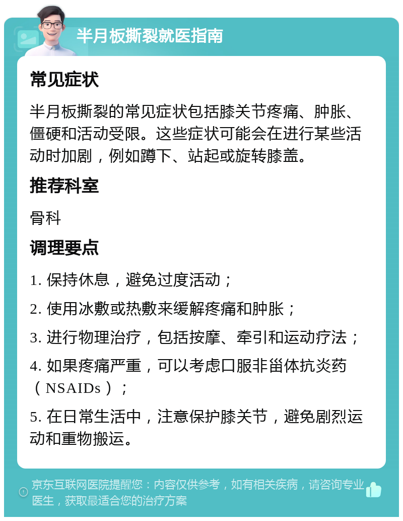 半月板撕裂就医指南 常见症状 半月板撕裂的常见症状包括膝关节疼痛、肿胀、僵硬和活动受限。这些症状可能会在进行某些活动时加剧，例如蹲下、站起或旋转膝盖。 推荐科室 骨科 调理要点 1. 保持休息，避免过度活动； 2. 使用冰敷或热敷来缓解疼痛和肿胀； 3. 进行物理治疗，包括按摩、牵引和运动疗法； 4. 如果疼痛严重，可以考虑口服非甾体抗炎药（NSAIDs）； 5. 在日常生活中，注意保护膝关节，避免剧烈运动和重物搬运。