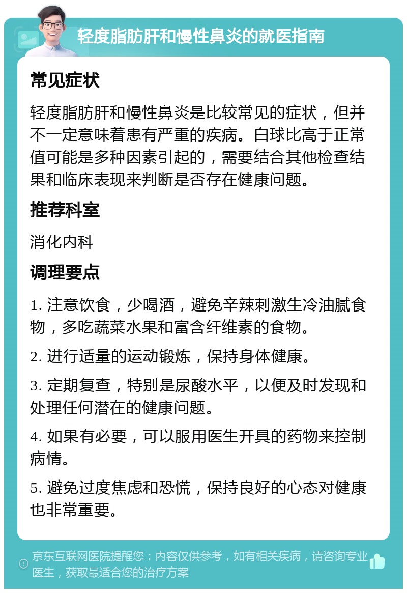 轻度脂肪肝和慢性鼻炎的就医指南 常见症状 轻度脂肪肝和慢性鼻炎是比较常见的症状，但并不一定意味着患有严重的疾病。白球比高于正常值可能是多种因素引起的，需要结合其他检查结果和临床表现来判断是否存在健康问题。 推荐科室 消化内科 调理要点 1. 注意饮食，少喝酒，避免辛辣刺激生冷油腻食物，多吃蔬菜水果和富含纤维素的食物。 2. 进行适量的运动锻炼，保持身体健康。 3. 定期复查，特别是尿酸水平，以便及时发现和处理任何潜在的健康问题。 4. 如果有必要，可以服用医生开具的药物来控制病情。 5. 避免过度焦虑和恐慌，保持良好的心态对健康也非常重要。