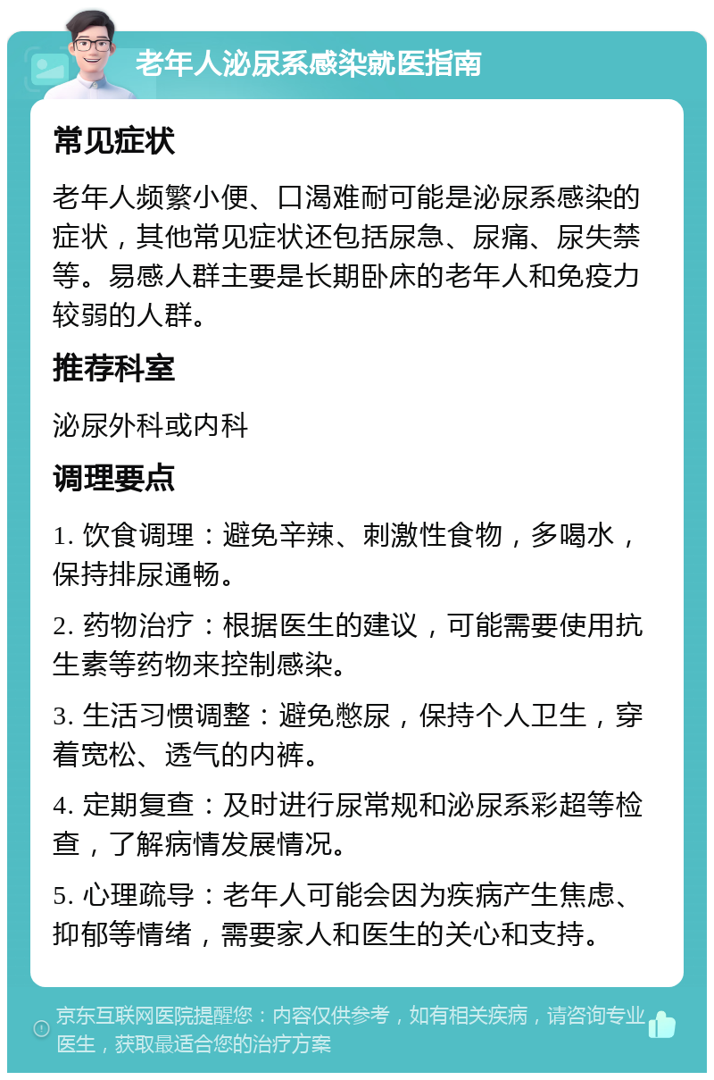 老年人泌尿系感染就医指南 常见症状 老年人频繁小便、口渴难耐可能是泌尿系感染的症状，其他常见症状还包括尿急、尿痛、尿失禁等。易感人群主要是长期卧床的老年人和免疫力较弱的人群。 推荐科室 泌尿外科或内科 调理要点 1. 饮食调理：避免辛辣、刺激性食物，多喝水，保持排尿通畅。 2. 药物治疗：根据医生的建议，可能需要使用抗生素等药物来控制感染。 3. 生活习惯调整：避免憋尿，保持个人卫生，穿着宽松、透气的内裤。 4. 定期复查：及时进行尿常规和泌尿系彩超等检查，了解病情发展情况。 5. 心理疏导：老年人可能会因为疾病产生焦虑、抑郁等情绪，需要家人和医生的关心和支持。