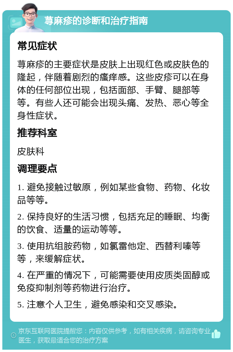 荨麻疹的诊断和治疗指南 常见症状 荨麻疹的主要症状是皮肤上出现红色或皮肤色的隆起，伴随着剧烈的瘙痒感。这些皮疹可以在身体的任何部位出现，包括面部、手臂、腿部等等。有些人还可能会出现头痛、发热、恶心等全身性症状。 推荐科室 皮肤科 调理要点 1. 避免接触过敏原，例如某些食物、药物、化妆品等等。 2. 保持良好的生活习惯，包括充足的睡眠、均衡的饮食、适量的运动等等。 3. 使用抗组胺药物，如氯雷他定、西替利嗪等等，来缓解症状。 4. 在严重的情况下，可能需要使用皮质类固醇或免疫抑制剂等药物进行治疗。 5. 注意个人卫生，避免感染和交叉感染。