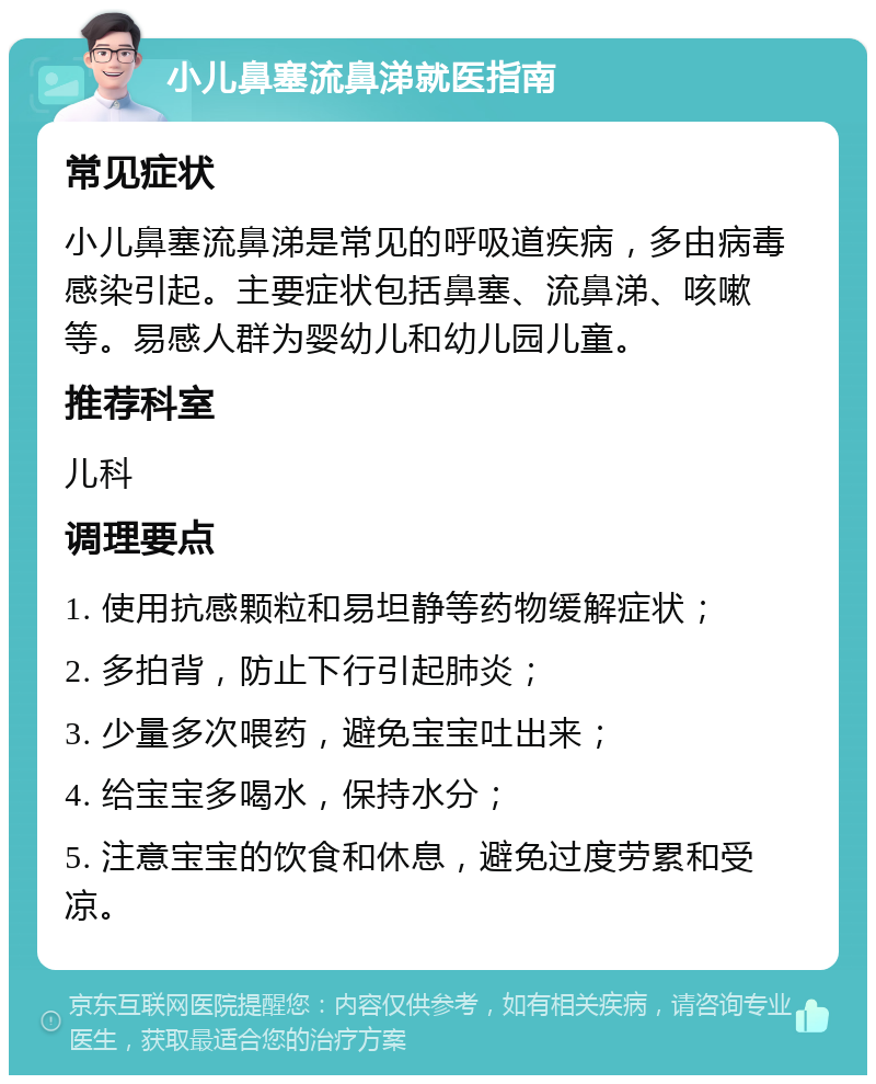 小儿鼻塞流鼻涕就医指南 常见症状 小儿鼻塞流鼻涕是常见的呼吸道疾病，多由病毒感染引起。主要症状包括鼻塞、流鼻涕、咳嗽等。易感人群为婴幼儿和幼儿园儿童。 推荐科室 儿科 调理要点 1. 使用抗感颗粒和易坦静等药物缓解症状； 2. 多拍背，防止下行引起肺炎； 3. 少量多次喂药，避免宝宝吐出来； 4. 给宝宝多喝水，保持水分； 5. 注意宝宝的饮食和休息，避免过度劳累和受凉。