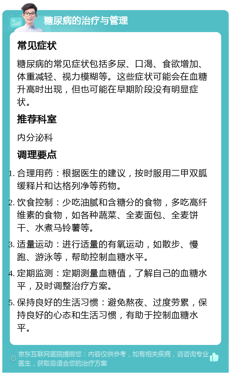 糖尿病的治疗与管理 常见症状 糖尿病的常见症状包括多尿、口渴、食欲增加、体重减轻、视力模糊等。这些症状可能会在血糖升高时出现，但也可能在早期阶段没有明显症状。 推荐科室 内分泌科 调理要点 合理用药：根据医生的建议，按时服用二甲双胍缓释片和达格列净等药物。 饮食控制：少吃油腻和含糖分的食物，多吃高纤维素的食物，如各种蔬菜、全麦面包、全麦饼干、水煮马铃薯等。 适量运动：进行适量的有氧运动，如散步、慢跑、游泳等，帮助控制血糖水平。 定期监测：定期测量血糖值，了解自己的血糖水平，及时调整治疗方案。 保持良好的生活习惯：避免熬夜、过度劳累，保持良好的心态和生活习惯，有助于控制血糖水平。