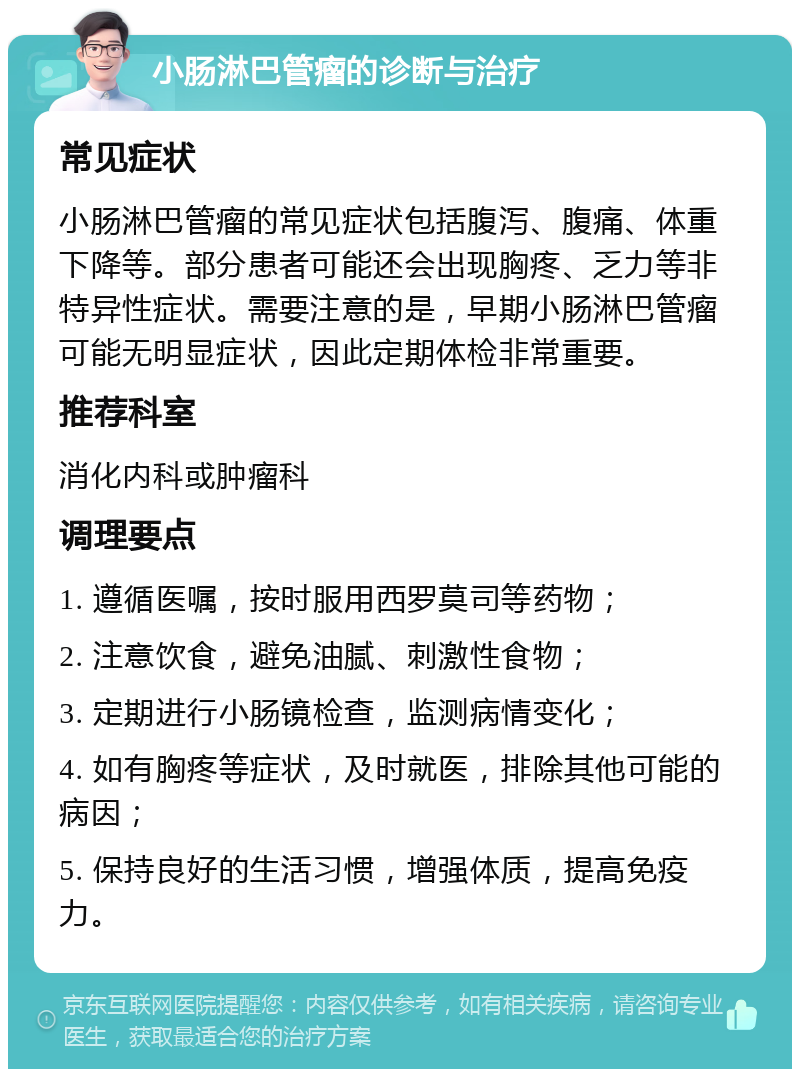 小肠淋巴管瘤的诊断与治疗 常见症状 小肠淋巴管瘤的常见症状包括腹泻、腹痛、体重下降等。部分患者可能还会出现胸疼、乏力等非特异性症状。需要注意的是，早期小肠淋巴管瘤可能无明显症状，因此定期体检非常重要。 推荐科室 消化内科或肿瘤科 调理要点 1. 遵循医嘱，按时服用西罗莫司等药物； 2. 注意饮食，避免油腻、刺激性食物； 3. 定期进行小肠镜检查，监测病情变化； 4. 如有胸疼等症状，及时就医，排除其他可能的病因； 5. 保持良好的生活习惯，增强体质，提高免疫力。