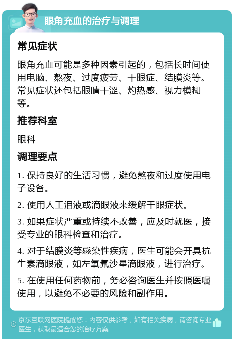 眼角充血的治疗与调理 常见症状 眼角充血可能是多种因素引起的，包括长时间使用电脑、熬夜、过度疲劳、干眼症、结膜炎等。常见症状还包括眼睛干涩、灼热感、视力模糊等。 推荐科室 眼科 调理要点 1. 保持良好的生活习惯，避免熬夜和过度使用电子设备。 2. 使用人工泪液或滴眼液来缓解干眼症状。 3. 如果症状严重或持续不改善，应及时就医，接受专业的眼科检查和治疗。 4. 对于结膜炎等感染性疾病，医生可能会开具抗生素滴眼液，如左氧氟沙星滴眼液，进行治疗。 5. 在使用任何药物前，务必咨询医生并按照医嘱使用，以避免不必要的风险和副作用。