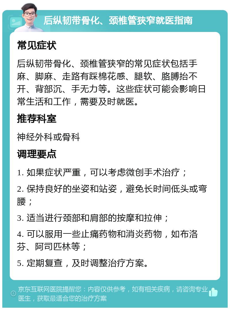 后纵韧带骨化、颈椎管狭窄就医指南 常见症状 后纵韧带骨化、颈椎管狭窄的常见症状包括手麻、脚麻、走路有踩棉花感、腿软、胳膊抬不开、背部沉、手无力等。这些症状可能会影响日常生活和工作，需要及时就医。 推荐科室 神经外科或骨科 调理要点 1. 如果症状严重，可以考虑微创手术治疗； 2. 保持良好的坐姿和站姿，避免长时间低头或弯腰； 3. 适当进行颈部和肩部的按摩和拉伸； 4. 可以服用一些止痛药物和消炎药物，如布洛芬、阿司匹林等； 5. 定期复查，及时调整治疗方案。