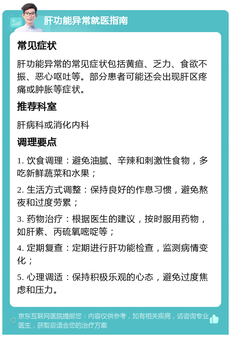 肝功能异常就医指南 常见症状 肝功能异常的常见症状包括黄疸、乏力、食欲不振、恶心呕吐等。部分患者可能还会出现肝区疼痛或肿胀等症状。 推荐科室 肝病科或消化内科 调理要点 1. 饮食调理：避免油腻、辛辣和刺激性食物，多吃新鲜蔬菜和水果； 2. 生活方式调整：保持良好的作息习惯，避免熬夜和过度劳累； 3. 药物治疗：根据医生的建议，按时服用药物，如肝素、丙硫氧嘧啶等； 4. 定期复查：定期进行肝功能检查，监测病情变化； 5. 心理调适：保持积极乐观的心态，避免过度焦虑和压力。