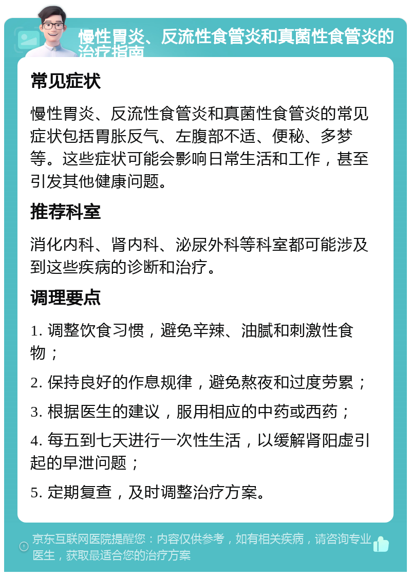 慢性胃炎、反流性食管炎和真菌性食管炎的治疗指南 常见症状 慢性胃炎、反流性食管炎和真菌性食管炎的常见症状包括胃胀反气、左腹部不适、便秘、多梦等。这些症状可能会影响日常生活和工作，甚至引发其他健康问题。 推荐科室 消化内科、肾内科、泌尿外科等科室都可能涉及到这些疾病的诊断和治疗。 调理要点 1. 调整饮食习惯，避免辛辣、油腻和刺激性食物； 2. 保持良好的作息规律，避免熬夜和过度劳累； 3. 根据医生的建议，服用相应的中药或西药； 4. 每五到七天进行一次性生活，以缓解肾阳虚引起的早泄问题； 5. 定期复查，及时调整治疗方案。