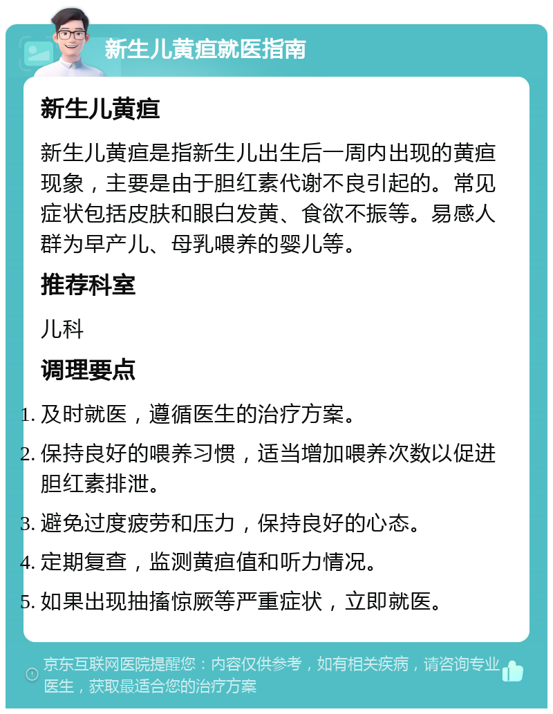 新生儿黄疸就医指南 新生儿黄疸 新生儿黄疸是指新生儿出生后一周内出现的黄疸现象，主要是由于胆红素代谢不良引起的。常见症状包括皮肤和眼白发黄、食欲不振等。易感人群为早产儿、母乳喂养的婴儿等。 推荐科室 儿科 调理要点 及时就医，遵循医生的治疗方案。 保持良好的喂养习惯，适当增加喂养次数以促进胆红素排泄。 避免过度疲劳和压力，保持良好的心态。 定期复查，监测黄疸值和听力情况。 如果出现抽搐惊厥等严重症状，立即就医。