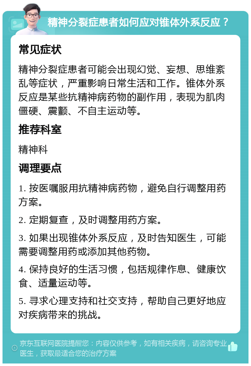 精神分裂症患者如何应对锥体外系反应？ 常见症状 精神分裂症患者可能会出现幻觉、妄想、思维紊乱等症状，严重影响日常生活和工作。锥体外系反应是某些抗精神病药物的副作用，表现为肌肉僵硬、震颤、不自主运动等。 推荐科室 精神科 调理要点 1. 按医嘱服用抗精神病药物，避免自行调整用药方案。 2. 定期复查，及时调整用药方案。 3. 如果出现锥体外系反应，及时告知医生，可能需要调整用药或添加其他药物。 4. 保持良好的生活习惯，包括规律作息、健康饮食、适量运动等。 5. 寻求心理支持和社交支持，帮助自己更好地应对疾病带来的挑战。