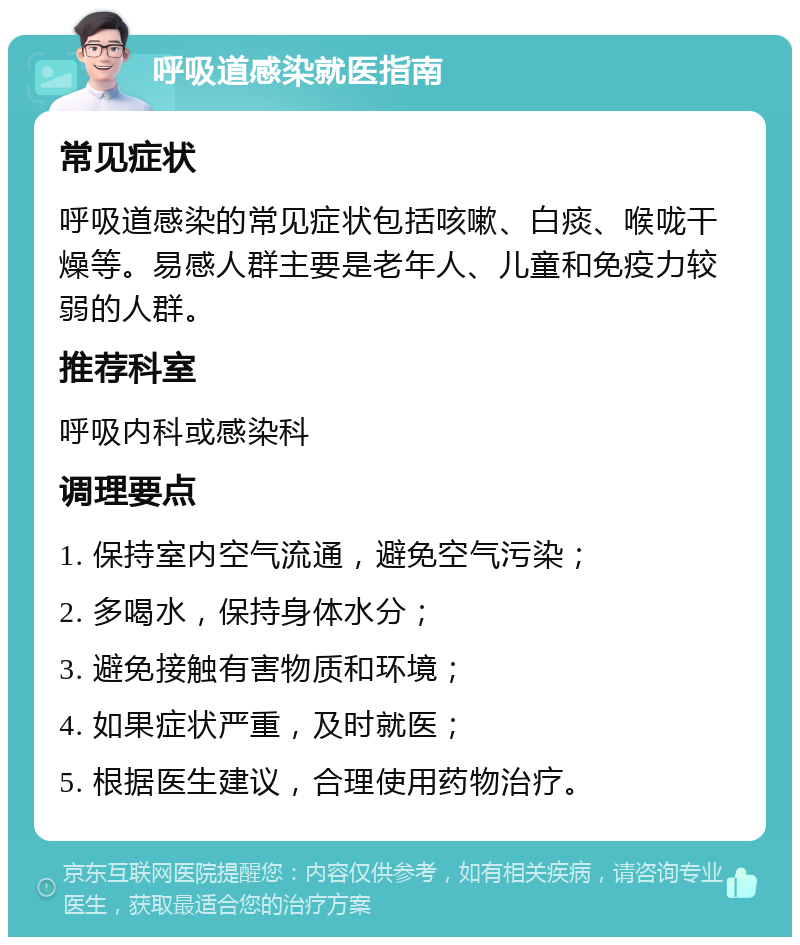 呼吸道感染就医指南 常见症状 呼吸道感染的常见症状包括咳嗽、白痰、喉咙干燥等。易感人群主要是老年人、儿童和免疫力较弱的人群。 推荐科室 呼吸内科或感染科 调理要点 1. 保持室内空气流通，避免空气污染； 2. 多喝水，保持身体水分； 3. 避免接触有害物质和环境； 4. 如果症状严重，及时就医； 5. 根据医生建议，合理使用药物治疗。