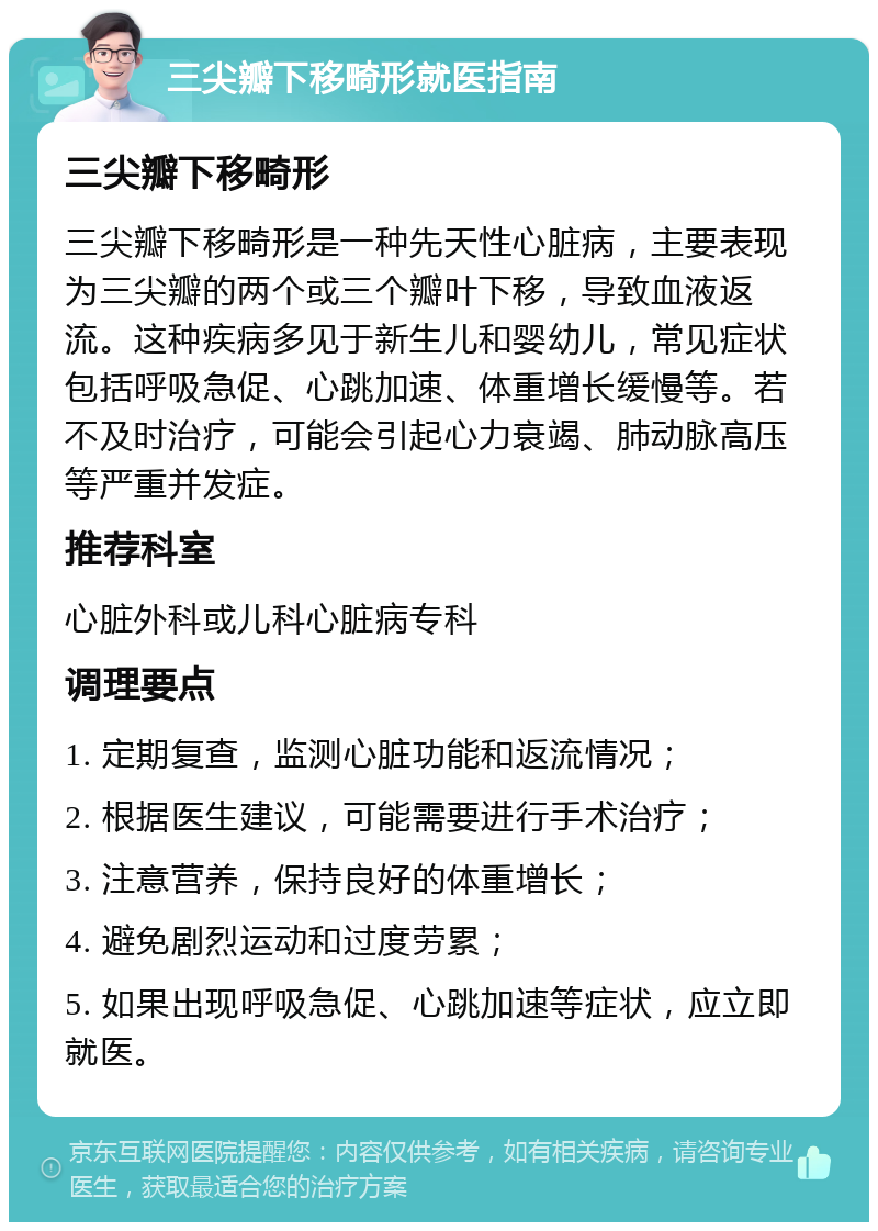 三尖瓣下移畸形就医指南 三尖瓣下移畸形 三尖瓣下移畸形是一种先天性心脏病，主要表现为三尖瓣的两个或三个瓣叶下移，导致血液返流。这种疾病多见于新生儿和婴幼儿，常见症状包括呼吸急促、心跳加速、体重增长缓慢等。若不及时治疗，可能会引起心力衰竭、肺动脉高压等严重并发症。 推荐科室 心脏外科或儿科心脏病专科 调理要点 1. 定期复查，监测心脏功能和返流情况； 2. 根据医生建议，可能需要进行手术治疗； 3. 注意营养，保持良好的体重增长； 4. 避免剧烈运动和过度劳累； 5. 如果出现呼吸急促、心跳加速等症状，应立即就医。