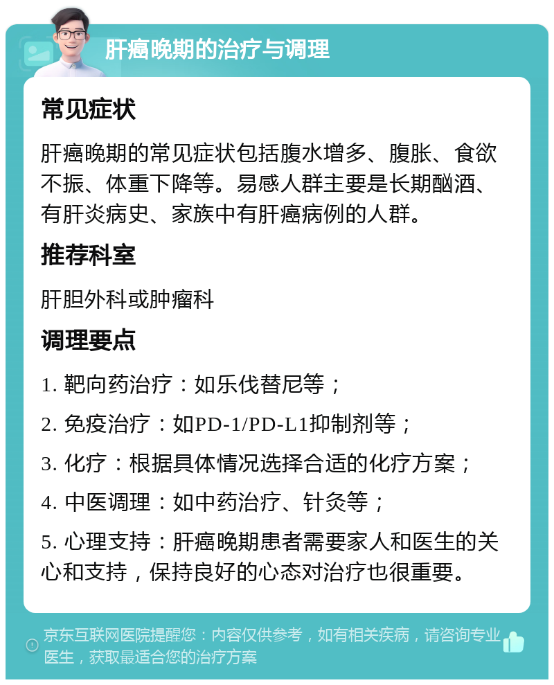 肝癌晚期的治疗与调理 常见症状 肝癌晚期的常见症状包括腹水增多、腹胀、食欲不振、体重下降等。易感人群主要是长期酗酒、有肝炎病史、家族中有肝癌病例的人群。 推荐科室 肝胆外科或肿瘤科 调理要点 1. 靶向药治疗：如乐伐替尼等； 2. 免疫治疗：如PD-1/PD-L1抑制剂等； 3. 化疗：根据具体情况选择合适的化疗方案； 4. 中医调理：如中药治疗、针灸等； 5. 心理支持：肝癌晚期患者需要家人和医生的关心和支持，保持良好的心态对治疗也很重要。