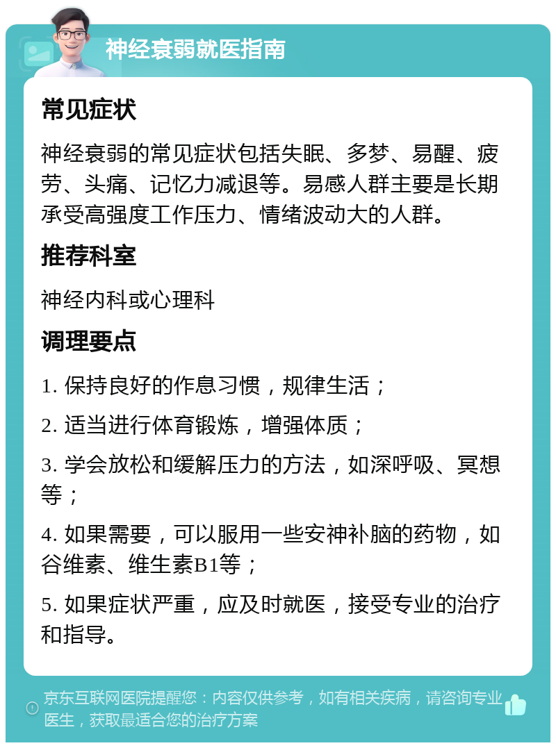 神经衰弱就医指南 常见症状 神经衰弱的常见症状包括失眠、多梦、易醒、疲劳、头痛、记忆力减退等。易感人群主要是长期承受高强度工作压力、情绪波动大的人群。 推荐科室 神经内科或心理科 调理要点 1. 保持良好的作息习惯，规律生活； 2. 适当进行体育锻炼，增强体质； 3. 学会放松和缓解压力的方法，如深呼吸、冥想等； 4. 如果需要，可以服用一些安神补脑的药物，如谷维素、维生素B1等； 5. 如果症状严重，应及时就医，接受专业的治疗和指导。